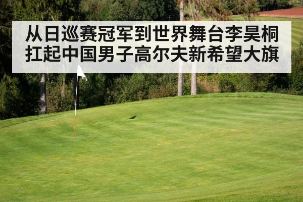从日巡赛冠军到世界舞台李昊桐扛起中国男子高尔夫新希望大旗