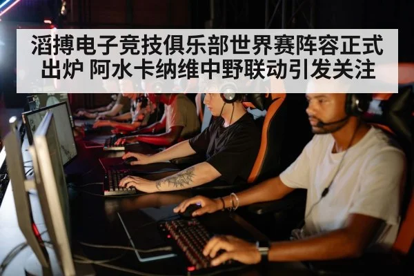 滔搏电子竞技俱乐部世界赛阵容正式出炉 阿水卡纳维中野联动引发关注